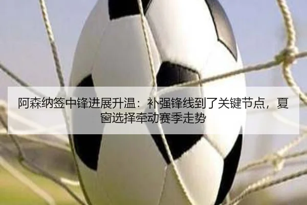 阿森纳签中锋进展升温：补强锋线到了关键节点，夏窗选择牵动赛季走势